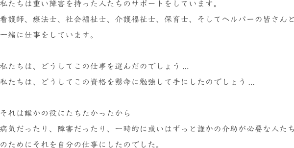 私たちは重い障害を持った人たちのサポートをしています。
看護師、療法士、社会福祉士、介護福祉士、保育士、そしてヘルパーの皆さんと
一緒に仕事をしています。
私たちは、どうしてこの仕事を選んだのでしょう...
私たちは、どうしてこの資格を懸命に勉強して手にしたのでしょう...
それは誰かの役にたちたかったから
病気だったり、障害だったり、一時的に或いはずっと誰かの介助が必要な人たち
のためにそれを自分の仕事にしたのでした。