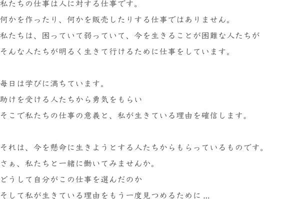 私たちの仕事は人に対する仕事です。
何かを作ったり、何かを販売したりする仕事ではありません。
私たちは、困っていて弱っていて、今を生きることが困難な人たちが
そんな人たちが明るく生きて行けるために仕事をしています。
毎日は学びに満ちています。
助けを受ける人たちから勇気をもらい
そこで私たちの仕事の意義と、私が生きている理由を確信します。
それは、今を懸命に生きようとする人たちからもらっているものです。
さぁ、私たちと一緒に働いてみませんか。
どうして自分がこの仕事を選んだのか
そして私が生きている理由をもう一度見つめるために...